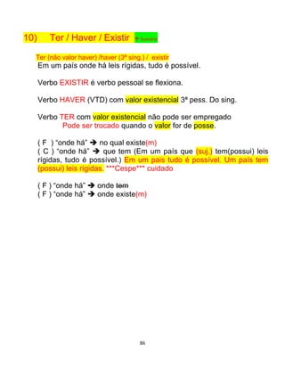 86
10) Ter / Haver / Existir ↑ Sumário
Ter (não valor haver) /haver (3ª sing.) / existir
Em um país onde há leis rígidas, tudo é possível.
Verbo EXISTIR é verbo pessoal se flexiona.
Verbo HAVER (VTD) com valor existencial 3ª pess. Do sing.
Verbo TER com valor existencial não pode ser empregado
Pode ser trocado quando o valor for de posse.
( F ) “onde há”  no qual existe(m)
( C ) “onde há”  que tem (Em um país que (suj.) tem(possui) leis
rígidas, tudo é possível.) Em um pais tudo é possível. Um país tem
(possui) leis rígidas. ***Cespe*** cuidado
( F ) “onde há”  onde tem
( F ) “onde há”  onde existe(m)
 