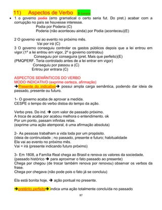87
11) Aspectos de Verbo ↑ Sumário
 1 o governo podia (erro gramatical o certo seria fut. Do pret.) acabar com a
corrupção no país se houvesse interesse.
Podia por Poderia (C)
Poderia (não aconteceu ainda) por Podia (aconteceu)(E)
2 O governo vai ao evento no próximo mês.
Vai por irá (C)
3 O governo conseguiu controlar os gastos públicos depois que a lei entrou em
vigor.(1º a lei entrou em vigor, 2º o governo controlou)
Conseguiu por conseguira (pret. Mais que perfeito)(E)
(PMQPERF. Teria controlado antes de a lei entrar em vigor)
Conseguiu por passou a (C)
Entrou por entrara (C)
ASPECTOS SEMÂNTICOS DO VERBO
MODO INDICATIVO (exprime certeza, afirmação)
Presente do indicativo possui ampla carga semântica, podendo dar ideia de
passado, presente ou futuro.
1- O governo acaba de aprovar a medida.
CESPE o tempo do verbo distoa do tempo da ação.
Verbo pres. Do ind.  com valor de passado próximo.
A troca de acaba por acabou melhora o entendimento. ok
Por um ponto, passam infinitas retas.
(exprime uma ação atemporal, é uma afirmação absoluta)
2- As pessoas trabalham a vida toda por um propósito.
(ideia de continuidade ; no passado, presente e futuro; habitualidade
Ela vai ao evento no próximo mês.
Vai = irá (presente indicando futuro próximo)
3- Em 1808, a Família Real chega ao Brasil e renova os valores da sociedade.
(passado histórico  para aproximar o fato passado ao presente)
Chega por chegou (de trocar também renova por renovou) observar os verbos da
frase.
Chega por chegava (não pode pois o fato já se concluiu)
Ela está bonita hoje.  ação pontual no presente.
pretérito perfeito indica uma ação totalmente concluída no passado
 
