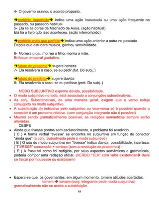 88
4- O governo assinou o acordo proposto.
pretérito imperfeito indica uma ação inacabada ou uma ação frequente no
passado, ou passado habitual
5- Ela lia as obras de Machado de Assis. (ação habitual)
Ela lia o livro qdo isso aconteceu. (ação interrompido)
pretérito mais que perfeito indica uma ação anterior a outra no passado
Depois que estudara música, ganhou sensibilidade.
6- Morrera o pai, morreu o filho, morria a mãe.
Enfoque temporal gradativa.
futuro do presente sugere certeza
7- Ela resolverá o caso, se eu pedir.(fut. Do subj..)
futuro do pretérito sugere duvida
8- Ela resolveria o caso, se eu pedisse.(pret. Do subj..)
MODO SUBJUNTIVO exprime dúvida, possibilidade.
 O modo subjuntivo no todo, está associado a conjunções subordinativas.
 As conj. Subordinativas, de uma maneira geral, exigem que o verbo esteja
conjugado no modo subjuntivo.
 A substituição do indicativo pelo subjuntivo ou vice-versa só é possível quando o
conector é um pronome relativo. (com conjunção integrante não é possível)
 Mesmo sendo gramaticalmente possível, as relações semânticas sempre serão
alteradas.
CESPE
 Ainda que tivesse pontos sem esclarecimento, o problema foi resolvido.
( C ) A forma verbal “tivesse” se encontra no subjuntivo em função do conector
“ainda que” (a conj. Subodinada pede o modo subjuntivo)
( E ) O uso do modo subjuntivo em “tivesse” indica dúvida, possibilidade, incerteza.
(“TIVESSE” concessão + certeza (com a resolução do problema))
( E ) A frase tal como foi redigida, por seus aspectos semânticos e gramaticais,
poderia compor uma redação oficial. (VERBO “TER” com valor existencial deve
se trocar por houvesse ou existissem)
 Espera-se que os governantes, em algum momento, tomem atitudes acertadas.
tomem  tomam (conj. integrante pede modo subjuntivo)
gramaticalmente não se aceita a substituição
 