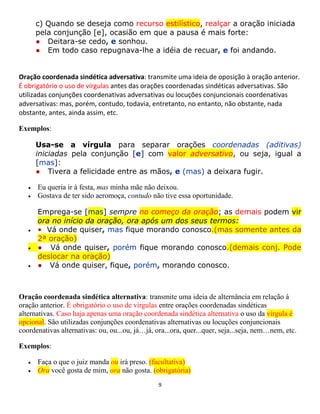 9
c) Quando se deseja como recurso estilístico, realçar a oração iniciada
pela conjunção [e], ocasião em que a pausa é mais forte:
● Deitara-se cedo, e sonhou.
● Em todo caso repugnava-lhe a idéia de recuar, e foi andando.
Oração coordenada sindética adversativa: transmite uma ideia de oposição à oração anterior.
É obrigatório o uso de vírgulas antes das orações coordenadas sindéticas adversativas. São
utilizadas conjunções coordenativas adversativas ou locuções conjuncionais coordenativas
adversativas: mas, porém, contudo, todavia, entretanto, no entanto, não obstante, nada
obstante, antes, ainda assim, etc.
Exemplos:
Usa-se a vírgula para separar orações coordenadas (aditivas)
iniciadas pela conjunção [e] com valor adversativo, ou seja, igual a
[mas]:
● Tivera a felicidade entre as mãos, e (mas) a deixara fugir.
 Eu queria ir à festa, mas minha mãe não deixou.
 Gostava de ter sido aeromoça, contudo não tive essa oportunidade.
Emprega-se [mas] sempre no começo da oração; as demais podem vir
ora no início da oração, ora após um dos seus termos:
 • Vá onde quiser, mas fique morando conosco.(mas somente antes da
2ª oração)
 ● Vá onde quiser, porém fique morando conosco.(demais conj. Pode
deslocar na oração)
 ● Vá onde quiser, fique, porém, morando conosco.
Oração coordenada sindética alternativa: transmite uma ideia de alternância em relação à
oração anterior. É obrigatório o uso de vírgulas entre orações coordenadas sindéticas
alternativas. Caso haja apenas uma oração coordenada sindética alternativa o uso da vírgula é
opcional. São utilizadas conjunções coordenativas alternativas ou locuções conjuncionais
coordenativas alternativas: ou, ou...ou, já…já, ora...ora, quer...quer, seja...seja, nem…nem, etc.
Exemplos:
 Faça o que o juiz manda ou irá preso. (facultativa)
 Ora você gosta de mim, ora não gosta. (obrigatória)
 