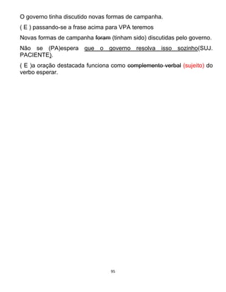 95
O governo tinha discutido novas formas de campanha.
( E ) passando-se a frase acima para VPA teremos
Novas formas de campanha foram (tinham sido) discutidas pelo governo.
Não se (PA)espera que o governo resolva isso sozinho(SUJ.
PACIENTE).
( E )a oração destacada funciona como complemento verbal (sujeito) do
verbo esperar.
 