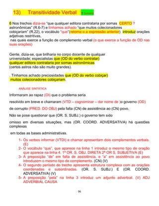 96
13) Transitividade Verbal ↑ Sumário
6 Nos trechos dizia-se “que qualquer editora contrataria por somas CERTO ?
astronômicas” (R.6-7) e tínhamos achado “que muitos colecionadores
cobiçariam” (R.22), o vocábulo “que”(retoma o a expressão anterior) introduz orações
adjetivas restritivas,
nas quais exerce a função de complemento verbal.(o que exerce a função de OD nas
suas orações)
Gente, dizia-se, que brilharia no corpo docente de qualquer
universidade; especialistas que (OD do verbo contratar)
qualquer editora contrataria por somas astronômicas
(certos astros não são muito grandes).
. Tínhamos achado preciosidades que (OD do verbo cobiçar)
muitos colecionadores cobiçariam.
ANÁLISE SINTÁTICA
Informaram ao rapaz (OI) que o problema seria
resolvido em breve e chamaram (VTD – cognominar – dar nome de )o governo (OD)
de corrupto (PRED. DO OBJ) pela falta (CN) de assistência ao (CN) povo.
Não se pose questionar que (OR. S. SUBJ.) o governo tem sido
omisso em diversas situações, mas (OR. COORD. ADVERSATIVA) há questões
complexas
em todas as bases administrativas.
1- Os verbos informar (VTDI) e chamar apresentam dois complementos verbais.
(E)
2- O vocábulo “que”, que aparece na linha 1 introduz o mesmo tipo de oração
que aparece na linha 4. 1ª OR. S. OBJ. DIRETA 2ª OR S. SUBJETIVA (E)
3- A preposição “de” em falta de assistência, e “a” em assistência ao povo
introduzem o mesmo tipo de complemento. (CN) (V)
4- O segundo período do trecho apresenta estrutura complexa com as orações
coordenadas e subordinadas. (OR. S. SUBJ.) E (OR. COORD.
ADVERSATIVA) (V)
5- A preposição “pela” na linha 3 introduz um adjunto adverbial. (V) ADJ
ADVERBIAL CAUSA
 