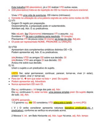 98
Este trabalho(OD pleonástico), já o OD realizei VTD outras vezes.
 (OD pleonástico) trata-se da repetição do OD na mesma estrutura oracional.
Viveu VTD uma vida de aventuras. OD interno (intrínseco)
 Consiste na utilização de uma palavra cognata ao verbo como núcleo do OD.
C) VTI
Exigem OI regido por preposição.
Ocasionalmente, a preposição pode vir subentendido.
Admitem adj. Adv. E ou predicativos.
Não adj.adv. lhe OI(pronome) interessava VTI o assunto . suj.
Duvidava VTI de que o problema seria resolvido. OI (oração)
Precisamos VTI de pouca coisa OI (nome) ao longo da vida. Adj.adv.
 OI pode ser representado NOME, PRONOME ou ORAÇÃO.
D) VTDI
Apresentam dois complementos sintáticos distintos OD + OI.
Podem apresentar adj. Adv. E ou predicativos.
(ele)Avisou VTDI os amigos OD sobre sua decisão. OI
(ele)Avisou VTDI aos amigos OI sua decisão. OD
Avisou-me sobre sua decisão.
E) VL
Unem o sujeito a um predicativo do sujeito.
LISTA Ser, estar permanecer, continuar, parecer, tornar-se, viver (= estar),
andar(= estar), virar (= tornar-se)
 Para ser VL  tem que estar na lista + pred. Do sujeito
 Podem apresentar adj. Adverbiais
 Nunca apresentam OD nem OI.
Ela suj. continuava v. int longe dos pais adj. Adv.
Ela suj. continuava VL estar na lista uma pessoa simples pred. Do sujeito depois
de tudo. adj. Adv.
CESPE pensando...
1 O governo suj. me OD considerou VTD adequada à tarefa ( a mim) (PO)
( V ) O verbo considerar apresenta natureza transitiva predicativa(obj +
predicativo), conforme se verifica no enunciado acima.
2 Morava V. int. em Belo Horizonte adj. Adv. lugar há anos. adj. Adv. tempo
 