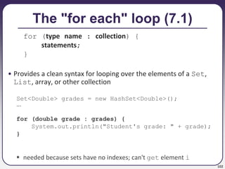 102
The "for each" loop (7.1)
for (type name : collection) {
statements;
}
• Provides a clean syntax for looping over the elements of a Set,
List, array, or other collection
Set<Double> grades = new HashSet<Double>();
...
for (double grade : grades) {
System.out.println("Student's grade: " + grade);
}
 needed because sets have no indexes; can't get element i
 