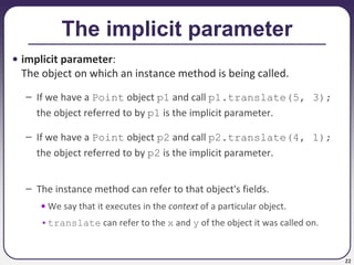 22
The implicit parameter
• implicit parameter:
The object on which an instance method is being called.
– If we have a Point object p1 and call p1.translate(5, 3);
the object referred to by p1 is the implicit parameter.
– If we have a Point object p2 and call p2.translate(4, 1);
the object referred to by p2 is the implicit parameter.
– The instance method can refer to that object's fields.
• We say that it executes in the context of a particular object.
•translate can refer to the x and y of the object it was called on.
 