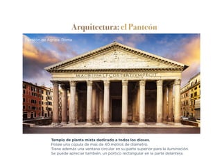 Arquitectura: el Panteón
Templo de planta mixta dedicado a todos los dioses.
Posee una cúpula de mas de 40 metros de diámetro.
Tiene además una ventana circular en su parte superior para la iluminación.
Se puede apreciar también, un pórtico rectangular en la parte delantera.
Panteón de Agripa. Roma
 