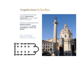Arquitectura: la basílica
Las basílicas servían para
realizar operaciones
comerciales “al por mayor”
(Edificios civiles).
También se empleaban para
impartir justicia.
Una basílica tiene planta
rectangular, a veces con
ábside.
https://es.wikipedia.org/wiki/
Arquitectura_de_la_Antigua_
Roma#Innovaciones_t%C3%A9cnicas
 