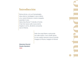 Introducción
Roma divina, a te sul Campidoglio,
dove eterno verdeggia il sacro alloro,
a te, nostra fortezza e nostro orgoglio,
ascende il coro.
Salve Dea Roma! Ti sfavilla in fronte
il Sol che nasce sulla nuova storia;
fulgida in arme, all’ultimo orizzonte
sta la Vittoria.
Sole che sorgi libero e giocondo
sul colle nostro i tuoi cavalli doma;
tu non vedrai nessuna cosa al mondo
maggior di Roma, maggior di Roma!
Giacomo Puccini
Fausto Salvatori
1919
 