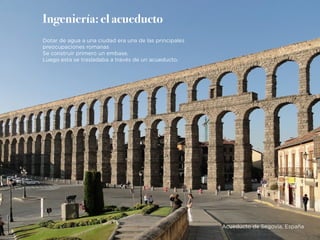 Ingeniería: el acueducto
Dotar de agua a una ciudad era una de las principales
preocupaciones romanas
Se construir primero un embase.
Luego esta se trasladaba a través de un acueducto.
Acueducto de Segovia, España
 
