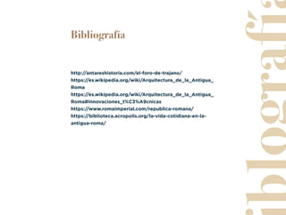 Bibliografía
http://antareshistoria.com/el-foro-de-trajano/
https://es.wikipedia.org/wiki/Arquitectura_de_la_Antigua_
Roma
https://es.wikipedia.org/wiki/Arquitectura_de_la_Antigua_
Roma#Innovaciones_t%C3%A9cnicas
https://www.romaimperial.com/republica-romana/
https://biblioteca.acropolis.org/la-vida-cotidiana-en-la-
antigua-roma/
 