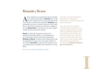 Rómulo y Remo
A
lba Longa era un pequeño reino situado
en la península itálica, Numitor era el rey
de esta región pero fue expulsado de la
misma por su hermano pequeño Amulius que
pretendía el trono. Amulius asesinó a los hijos
de su hermano, herederos al trono y obligó a
su hija Rhea Silva a convertirse en una virgen
vestal al servicio de los dioses.
Marte, el dios de la guerra romano se
enamoró de Rhea Silva y el resultado fue
el nacimiento de dos hermanos gemelos,
Rómulo y Remo. Amulius para deshacerse de
los gemelos los puso en una cesta sobre el
río Tíber. Una loba (Luperca) los acogió y los
crió hasta que un pastor los encontró y se los
llevó.
I
https://www.romaimperial.com/fundacion-de-roma/
Una vez se hicieron adultos,
derrotaron a Amulius y
permitieron a Numitor volver al
trono del reino.
Tras ello, Rómulo y Remo
se propusieron levantar una
nueva ciudad en las cercanías
del lugar donde habían sido
encontrados por la loba. En
esa zona había dos colinas y
cada hermano propone una
para construir la ciudad sobre
ella. Rómulo apuesta por
la colina del Palatino y Remo
por el Aventino...
 