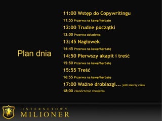 Plan dnia 11:00 Wstęp do Copywritingu 11:55  Przerwa na kawę/herbatę 12:00 Trudne początki 13:00  Przerwa obiadowa 13:45 Nagłowek 14:45  Przerwa na kawę/herbatę 14:50 Pierwszy akapit i treść 15:50  Przerwa na kawę/herbatę 15:55 Treść 16:55  Przerwa na kawę/herbatę 17:00 Ważne drobiazgi...  jeśli starczy czasu 18:00  Zakończenie szkolenia     
