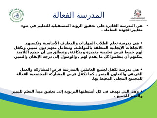 ‫مسودة‬ 19
‫الفعالة‬ ‫المدرسة‬
•
‫ضوء‬ ‫في‬ ‫للتعليم‬ ‫المستقبلية‬ ‫الرؤية‬ ‫تحقيق‬ ‫على‬ ‫القادرة‬ ‫المدرسة‬ ‫هي‬
. ‫الشاملة‬ ‫الجودة‬ ‫معايير‬
‫وتكسبهم‬ ‫األساسية‬ ‫والمعارف‬ ‫المهارات‬ ‫الطالب‬ ‫تعلم‬ ‫مدرسة‬ ‫هي‬ •
‫وتكفل‬ ,‫تمييز‬ ‫دون‬ ‫معهم‬ ‫وتتعامل‬ ,‫بالمواطنة‬ ‫المتعلقة‬ ‫اإليجابية‬ ‫االتجاهات‬
‫التالميذ‬ ‫جميع‬ ‫أن‬ ‫من‬ ‫وتنطلق‬ ,‫ومتكافئة‬ ‫متميزة‬ ‫تعليمية‬ ‫فرص‬ ‫جميعا‬ ‫لهم‬
.‫والتميز‬ ‫اإلتقان‬ ‫درجة‬ ‫إلى‬ ‫والوصول‬ , ‫لهم‬ ‫يقدم‬ ‫ما‬ ‫كل‬ ‫يتعلموا‬ ‫أن‬ ‫يمكنهم‬
‫والعمل‬ ‫المشاركة‬ ‫فرص‬ ‫بالمدرسة‬ ‫العاملين‬ ‫لجميع‬ ‫تكفل‬ ‫مدرسة‬ ‫هي‬ •
‫الفعالة‬ ‫المجتمعية‬ ‫المشاركة‬ ‫فرص‬ ‫تكفل‬ ‫كما‬ , ‫المثمر‬ ‫والتعاون‬ ‫الفريقى‬
.‫بها‬ ‫المحيط‬ ‫المحلى‬ ‫للمجتمع‬
‫للتميز‬ ‫التعلم‬ ‫مبدأ‬ ‫تحقيق‬ ‫إلى‬ ‫التربوية‬ ‫أنشطتها‬ ‫كل‬ ‫فى‬ ‫تهدف‬ ‫التي‬ ‫وهى‬ •
. ‫للجميع‬ ‫والتميز‬
 