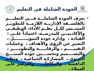 ‫مسودة‬ 26
‫التعليم‬ ‫فى‬ ‫الشاملة‬ ‫الجودة‬
•
‫التعليـــم‬ ‫فـــي‬ ‫الشاملـــة‬ ‫الجودة‬ ‫تعرف‬
‫للتطويــر‬ ‫الالزمــة‬ ‫اإلداريــة‬ ‫بالفلســفة‬
‫الوظيفــي‬ ،‫األداء‬ ‫نظــم‬ ‫لكــل‬ ‫المســتمر‬
: ‫علــى‬ ً‫اعتمادا‬ ،‫للمدرســة‬ ‫واألكاديمــي‬
، ‫التمويــــــــــل‬ ‫جودة‬ ‫وإدارة‬ ، ‫القيادة‬
‫وعمليات‬ ، ‫واألهداف‬ ‫ـى‬
‫ؤ‬‫الر‬ ‫ـن‬
‫ع‬ ‫ـبير‬
‫ع‬‫الت‬
، ‫والتطويـــــر‬ ‫والرقابـــــة‬ ، ‫التقييـــــم‬
‫المنتــــج‬ ‫جودة‬ ‫وتحســــين‬ ‫والتصــــميم‬
‫ونظـم‬ ، ‫الجماعيـة‬ ‫المشاركـة‬ ، ‫التربوي‬
‫علـى‬ ‫والتركيـز‬ ، ‫والمكافآـت‬ ، ‫الدافعيـة‬
. ‫العمالء‬
 