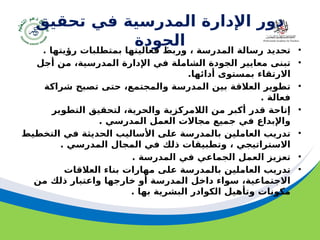 ‫مسودة‬ 27
‫تحقيق‬ ‫في‬ ‫المدرسية‬ ‫اإلدارة‬ ‫دور‬
‫الجودة‬ •
. ‫رؤيتها‬ ‫بمتطلبات‬ ‫فعاليتها‬ ‫وربط‬ ، ‫المدرسة‬ ‫رسالة‬ ‫تحديد‬
•
‫أجل‬ ‫من‬ ،‫المدرسية‬ ‫اإلدارة‬ ‫في‬ ‫الشاملة‬ ‫الجودة‬ ‫معايير‬ ‫تبنى‬
.‫أدائها‬ ‫بمستوى‬ ‫االرتقاء‬
•
‫شراكة‬ ‫تصبح‬ ‫حتى‬ ،‫والمجتمع‬ ‫المدرسة‬ ‫بين‬ ‫العالقة‬ ‫تطوير‬
. ‫فعالة‬
•
‫التطوير‬ ‫لتحقيق‬ ،‫والحرية‬ ‫الالمركزية‬ ‫من‬ ‫أكبر‬ ‫قدر‬ ‫إتاحة‬
. ‫المدرسي‬ ‫العمل‬ ‫مجاالت‬ ‫جميع‬ ‫في‬ ‫واإلبداع‬
•
‫التخطيط‬ ‫في‬ ‫الحديثة‬ ‫األساليب‬ ‫على‬ ‫بالمدرسة‬ ‫العاملين‬ ‫تدريب‬
. ‫المدرسي‬ ‫المجال‬ ‫في‬ ‫ذلك‬ ‫وتطبيقات‬ ، ‫االستراتيجي‬
•
. ‫المدرسة‬ ‫في‬ ‫الجماعي‬ ‫العمل‬ ‫تعزيز‬
•
‫العالقات‬ ‫بناء‬ ‫مهارات‬ ‫على‬ ‫بالمدرسة‬ ‫العاملين‬ ‫تدريب‬
‫من‬ ‫ذلك‬ ‫واعتبار‬ ‫خارجها‬ ‫أو‬ ‫المدرسة‬ ‫داخل‬ ‫سواء‬ ،‫االجتماعية‬
. ‫بها‬ ‫البشرية‬ ‫الكوادر‬ ‫وتأهيل‬ ‫مكونات‬
 