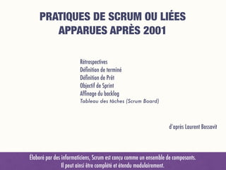 PRATIQUES DE SCRUM OU LIÉES 
APPARUES APRÈS 2001
Rétrospectives
Déﬁnition de terminé
Déﬁnition de Prêt
Objectif de Sprint
Afﬁnage du backlog
Tableau des tâches (Scrum Board)
d’après Laurent Bossavit
Élaboré par des informaticiens, Scrum est conçu comme un ensemble de composants.  
Il peut ainsi être complété et étendu modulairement.
 