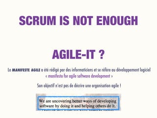 Le MANIFESTE AGILE a été rédigé par des informaticiens et se réfère au développement logiciel 
« manifesto for agile software development »
Son objectif n’est pas de décrire une organisation agile !
SCRUM IS NOT ENOUGH
AGILE-IT ?
 