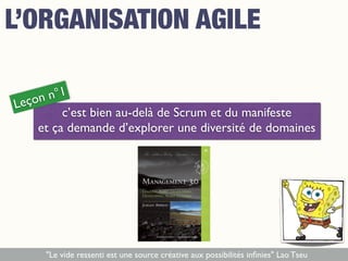 c’est bien au-delà de Scrum et du manifeste
et ça demande d’explorer une diversité de domaines
Leçon n°1
"Le vide ressenti est une source créative aux possibilités inﬁnies" Lao Tseu
L’ORGANISATION AGILE
 