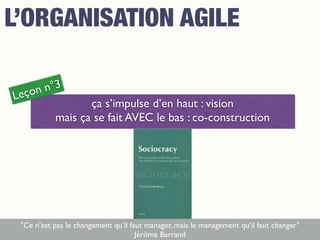 ça s’impulse d’en haut : vision
mais ça se fait AVEC le bas : co-construction
Leçon n°3
"Ce n’est pas le changement qu’il faut manager, mais le management qu’il faut changer"
Jérôme Barrand
L’ORGANISATION AGILE
 