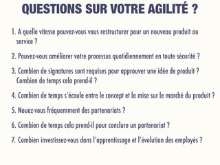 1. A quelle vitesse pouvez-vous vous restructurer pour un nouveau produit ou
service ?
2. Pouvez-vous améliorer votre processus quotidiennement en toute sécurité ?
3. Combien de signatures sont requises pour approuver une idée de produit ?
Combien de temps cela prend-il ?
4. Combien de temps s’écoule entre le concept et la mise sur le marché du produit ?
5. Nouez-vous fréquemment des partenariats ?
6. Combien de temps cela prend-il pour conclure un partenariat ?
7. Combien investissez-vous dans l’apprentissage et l’évolution des employés ?
QUESTIONS SUR VOTRE AGILITÉ ?
 