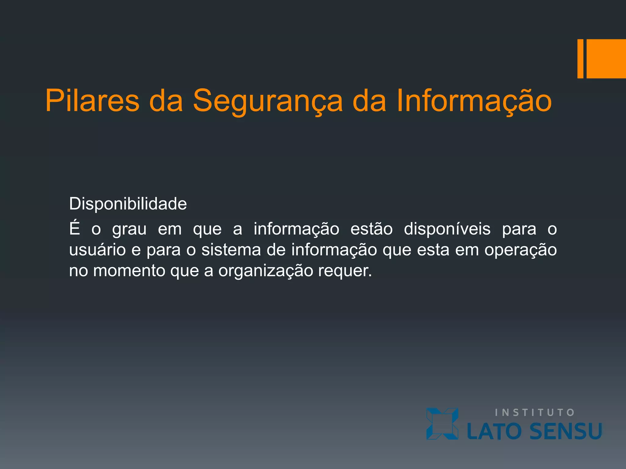 Pilares da Segurança da Informação
Disponibilidade
É o grau em que a informação estão disponíveis para o
usuário e para o sistema de informação que esta em operação
no momento que a organização requer.
 