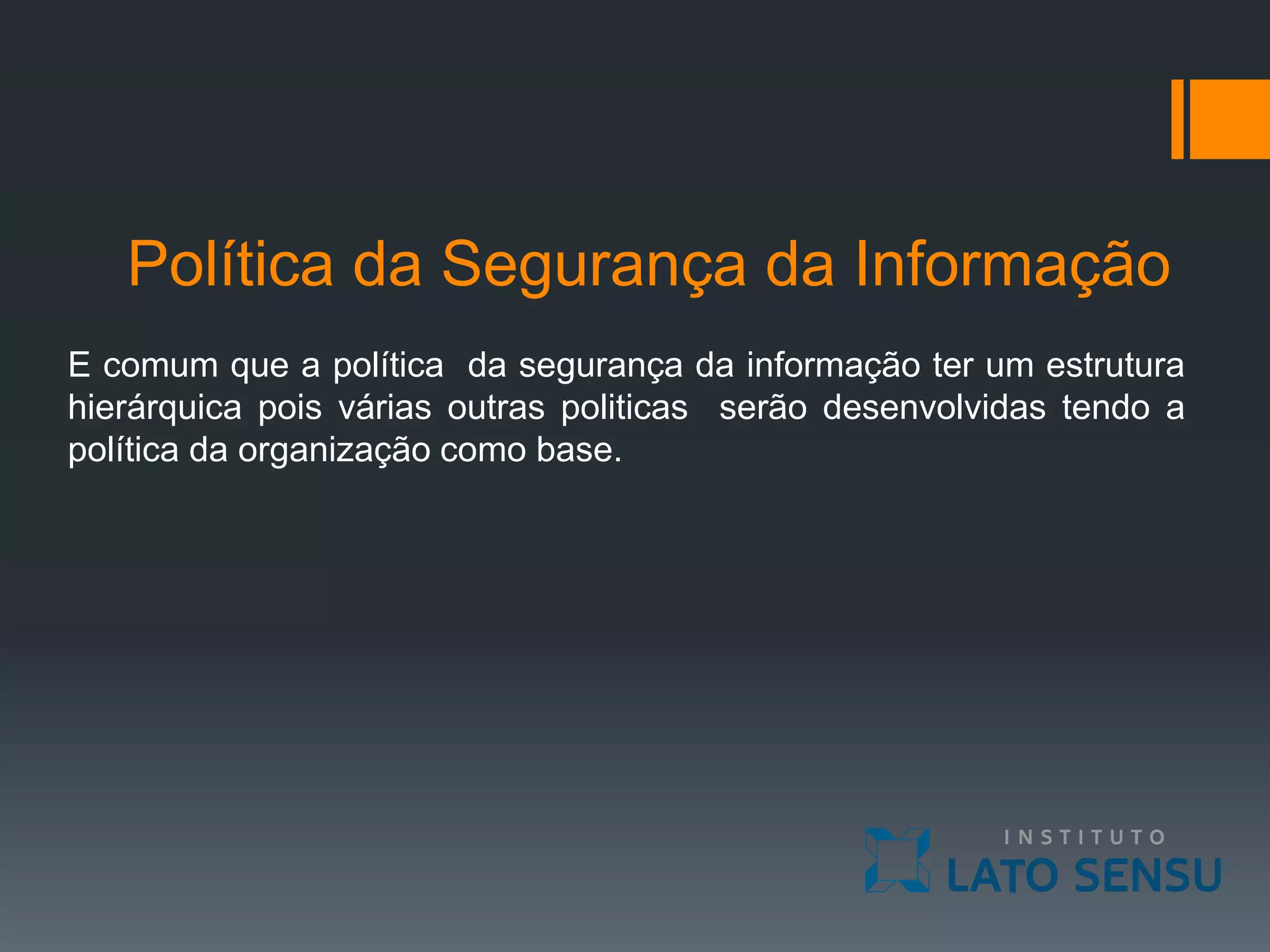 Política da Segurança da Informação
E comum que a política da segurança da informação ter um estrutura
hierárquica pois várias outras politicas serão desenvolvidas tendo a
política da organização como base.
 