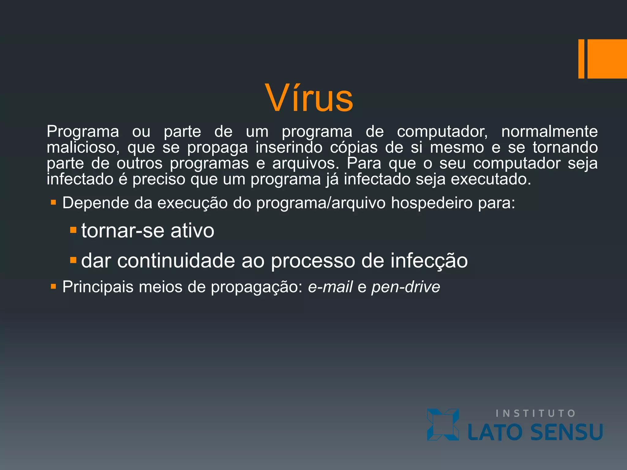 Vírus
Programa ou parte de um programa de computador, normalmente
malicioso, que se propaga inserindo cópias de si mesmo e se tornando
parte de outros programas e arquivos. Para que o seu computador seja
infectado é preciso que um programa já infectado seja executado.
 Depende da execução do programa/arquivo hospedeiro para:
tornar-se ativo
dar continuidade ao processo de infecção
 Principais meios de propagação: e-mail e pen-drive
 