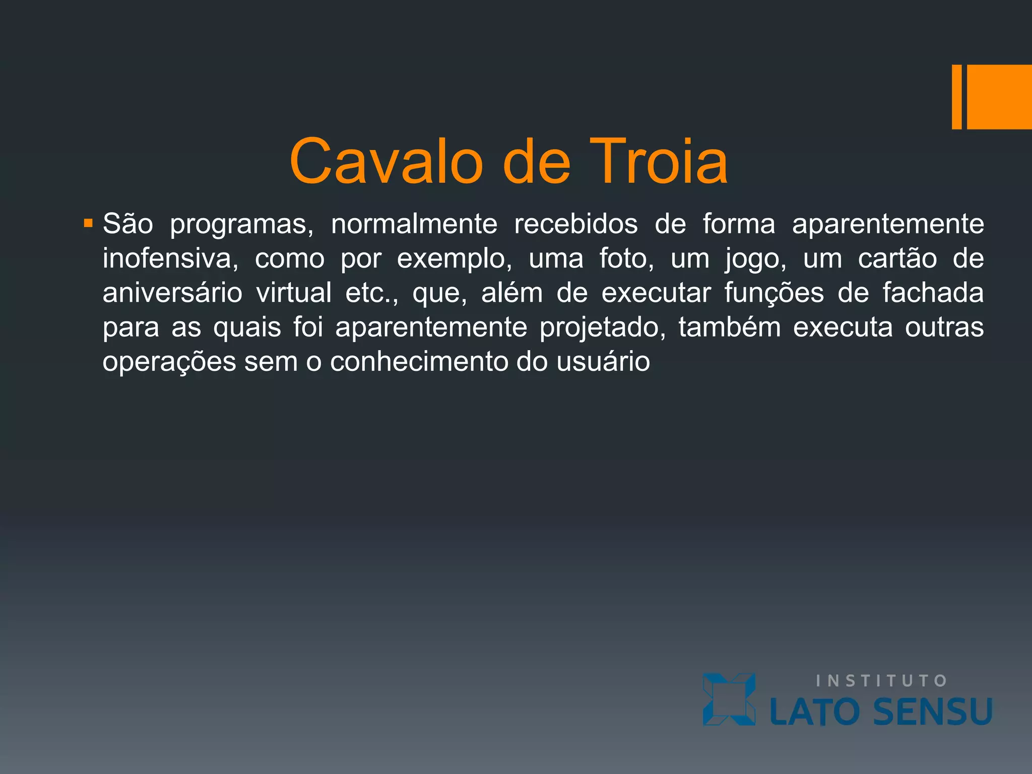 Cavalo de Troia
 São programas, normalmente recebidos de forma aparentemente
inofensiva, como por exemplo, uma foto, um jogo, um cartão de
aniversário virtual etc., que, além de executar funções de fachada
para as quais foi aparentemente projetado, também executa outras
operações sem o conhecimento do usuário
 