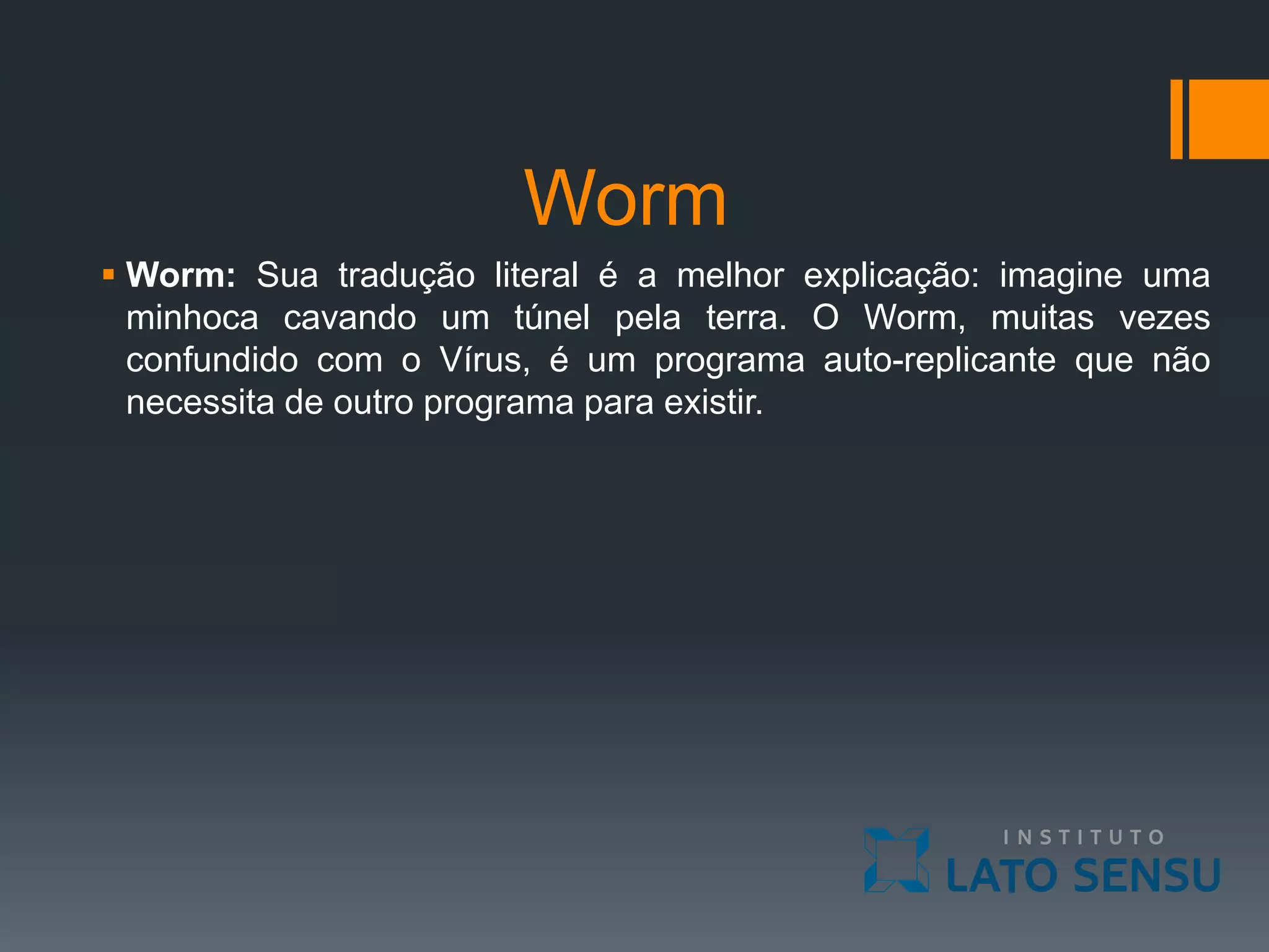 Worm
 Worm: Sua tradução literal é a melhor explicação: imagine uma
minhoca cavando um túnel pela terra. O Worm, muitas vezes
confundido com o Vírus, é um programa auto-replicante que não
necessita de outro programa para existir.
 