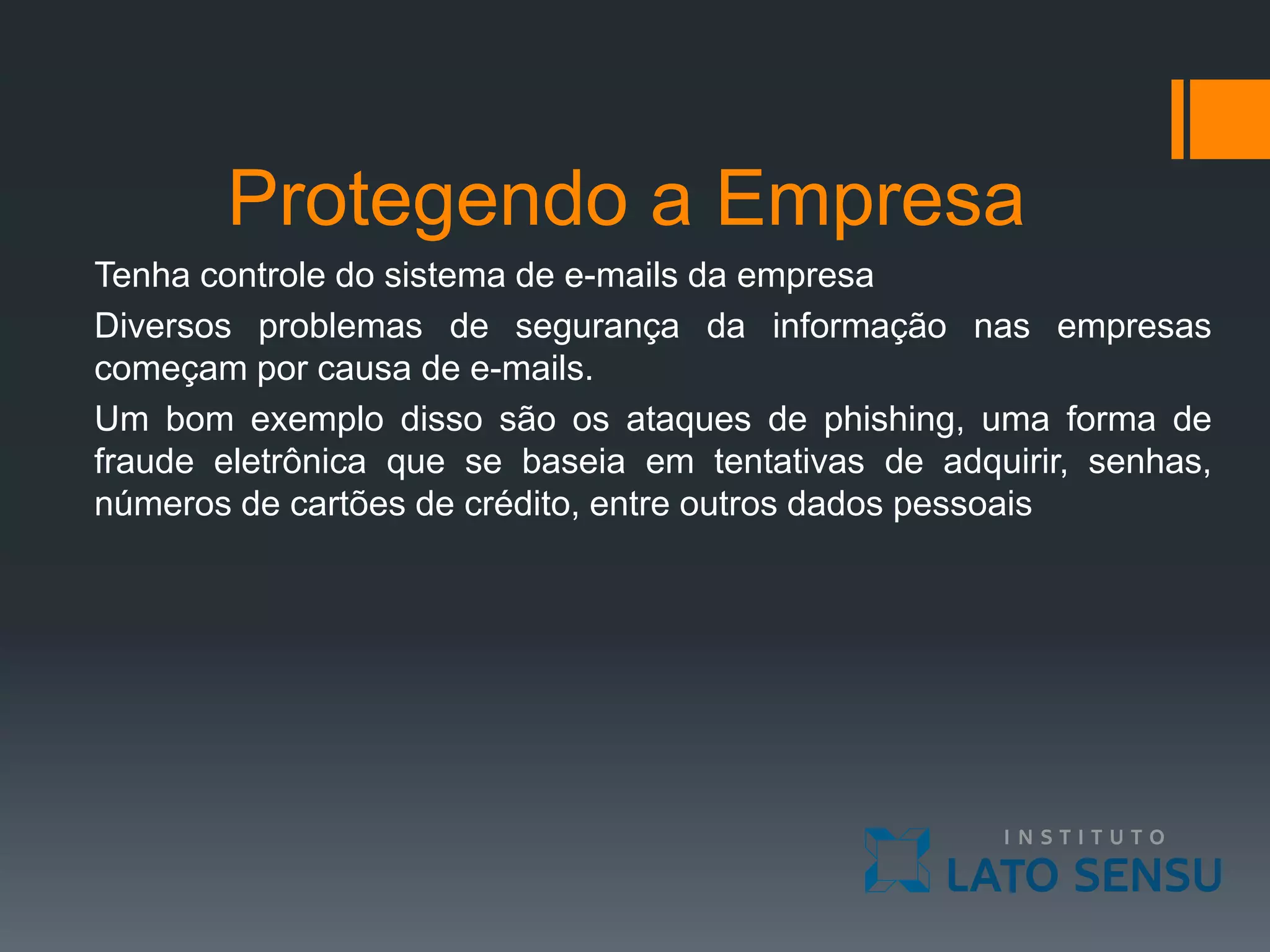 Protegendo a Empresa
Tenha controle do sistema de e-mails da empresa
Diversos problemas de segurança da informação nas empresas
começam por causa de e-mails.
Um bom exemplo disso são os ataques de phishing, uma forma de
fraude eletrônica que se baseia em tentativas de adquirir, senhas,
números de cartões de crédito, entre outros dados pessoais
 