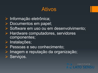 Ativos
 Informação eletrônica;
 Documentos em papel;
 Software em uso ou em desenvolvimento;
 Hardware computadores, servidores
componentes;
 Instalações;
 Pessoas e seu conhecimento;
 Imagem e reputação da organização;
 Serviços.
 