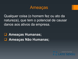 Ameaças
Qualquer coisa (o homem fez ou ato da
natureza), que tem o potencial de causar
danos aos ativos da empresa.
 Ameaças Humanas;
 Ameaças Não Humanas;
 