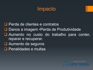 Impacto
 Perda de clientes e contratos
 Danos a imagem •Perda de Produtividade
 Aumento no custo do trabalho para conter,
reparar e recuperar.
 Aumento de seguros
 Penalidades e multas
 
