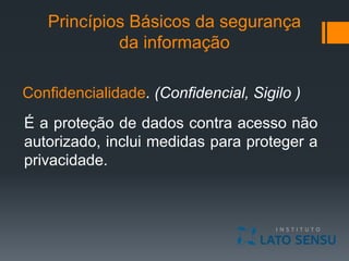 Princípios Básicos da segurança
da informação
Confidencialidade. (Confidencial, Sigilo )
É a proteção de dados contra acesso não
autorizado, inclui medidas para proteger a
privacidade.
 