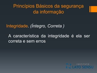 Princípios Básicos da segurança
da informação
Integridade. (Íntegro, Correta )
A característica da integridade é ela ser
correta e sem erros
 
