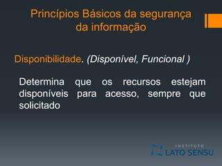 Princípios Básicos da segurança
da informação
Disponibilidade. (Disponível, Funcional )
Determina que os recursos estejam
disponíveis para acesso, sempre que
solicitado
 
