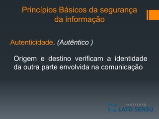 Princípios Básicos da segurança
da informação
Autenticidade. (Autêntico )
Origem e destino verificam a identidade
da outra parte envolvida na comunicação
 