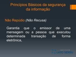 Princípios Básicos da segurança
da informação
Não Repúdio (Não Recusa)
Garantia que o emissor de uma
mensagem ou a pessoa que executou
determinada transação de forma
eletrônica,
 
