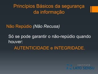 Princípios Básicos da segurança
da informação
Não Repúdio (Não Recusa)
Só se pode garantir o não-repúdio quando
houver:
AUTENTICIDADE e INTEGRIDADE.
 