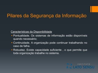 Pilares da Segurança da Informação
Características da Disponibilidade
 Pontualidade. Os sistemas de informação estão disponíveis
quando necessário;
 Continuidade. A organização pode continuar trabalhando no
caso de falha.
 Robustez. Existe capacidade suficiente , o que permite que
toda organização trabalhe no sistema.
 