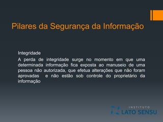 Pilares da Segurança da Informação
Integridade
A perda de integridade surge no momento em que uma
determinada informação fica exposta ao manuseio de uma
pessoa não autorizada, que efetua alterações que não foram
aprovadas e não estão sob controle do proprietário da
informação
 
