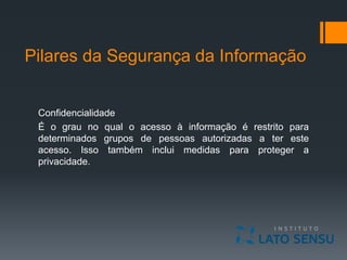 Pilares da Segurança da Informação
Confidencialidade
É o grau no qual o acesso à informação é restrito para
determinados grupos de pessoas autorizadas a ter este
acesso. Isso também inclui medidas para proteger a
privacidade.
 
