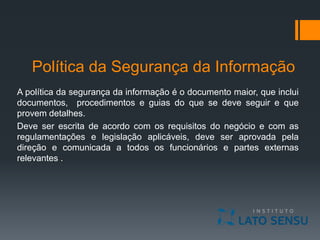 Política da Segurança da Informação
A política da segurança da informação é o documento maior, que inclui
documentos, procedimentos e guias do que se deve seguir e que
provem detalhes.
Deve ser escrita de acordo com os requisitos do negócio e com as
regulamentações e legislação aplicáveis, deve ser aprovada pela
direção e comunicada a todos os funcionários e partes externas
relevantes .
 