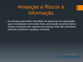 Ameaças e Riscos à
Informação
 As ameaças aproveitam das falhas de segurança da organização,
que é considerado como ponto fraco, provocando possíveis danos,
perdas e prejuízos aos negócios da empresa. Elas são constantes
podendo acontecer a qualquer momento.
 
