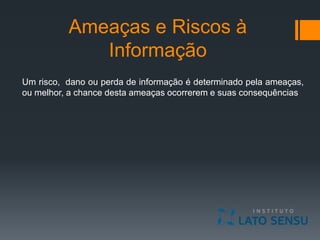 Ameaças e Riscos à
Informação
Um risco, dano ou perda de informação é determinado pela ameaças,
ou melhor, a chance desta ameaças ocorrerem e suas consequências
 