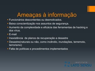 Ameaças à informação
 Funcionários descontentes ou desmotivados.
 Baixa conscientização nos assuntos de segurança.
 Aumento da complexidade e eficácia das ferramentas de hacking e
dos vírus.
 E-mail
 Inexistência de planos de recuperação a desastre
 Desastre(naturais ou não, como incêndio, inundações, terremoto,
terrorismo)
 Falta de políticas e procedimentos implementados
 