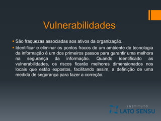 Vulnerabilidades
 São fraquezas associadas aos ativos da organização.
 Identificar e eliminar os pontos fracos de um ambiente de tecnologia
da informação é um dos primeiros passos para garantir uma melhora
na segurança da informação. Quando identificado as
vulnerabilidades, os riscos ficarão melhores dimensionados nos
locais que estão expostos, facilitando assim, a definição de uma
medida de segurança para fazer a correção.
 