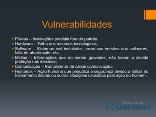 Vulnerabilidades
 Físicas – Instalações prediais fora do padrão;
 Hardware – Falha nos recursos tecnológicos;
 Software – Sistemas mal instalados, erros nas versões dos softwares,
falta de atualização, etc;
 Mídias – Informações que ao serem gravadas, não fazem a devida
proteção nas mesmas;
 Comunicação – Rompimento de cabos comunicação;
 Humanas – Ação humana que prejudica a segurança devido a falhas no
treinamento destas ou outras situações causadas pela ação do homem;
 