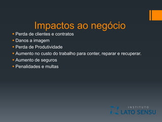 Impactos ao negócio
 Perda de clientes e contratos
 Danos a imagem
 Perda de Produtividade
 Aumento no custo do trabalho para conter, reparar e recuperar.
 Aumento de seguros
 Penalidades e multas
 