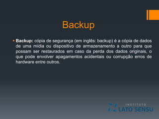 Backup
 Backup: cópia de segurança (em inglês: backup) é a cópia de dados
de uma mídia ou dispositivo de armazenamento a outro para que
possam ser restaurados em caso da perda dos dados originais, o
que pode envolver apagamentos acidentais ou corrupção erros de
hardware entre outros.
 